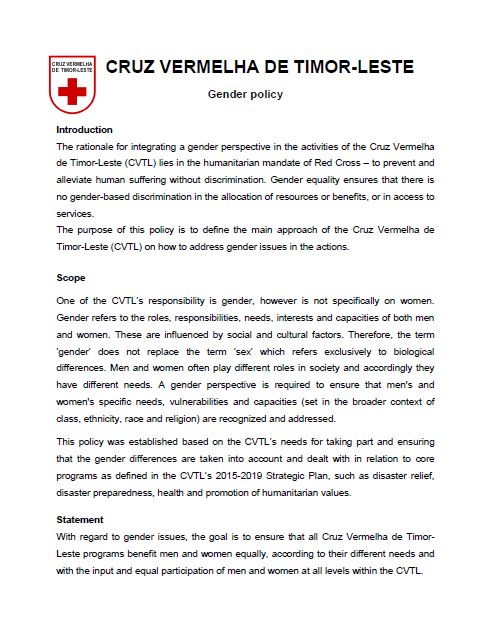 This policy defines the main approach of the Cruz Vermelha de Timor-Leste (CVTL) on how to address gender issues in the actions. The policy was established based on the CVTL’s needs for taking part and ensuring that the gender differences are taken into account and dealt with in relation to core programs as defined in the CVTL’s 2015-2019 Strategic Plan, such as disaster relief, disaster preparedness, health and promotion of humanitarian values.